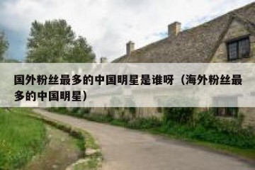国外粉丝最多的中国明星是谁呀（海外粉丝最多的中国明星）