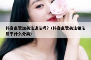 抖音点赞加关注违法吗?（抖音点赞关注犯法属于什么分类）
