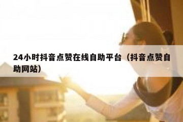 24小时抖音点赞在线自助平台（抖音点赞自助网站）