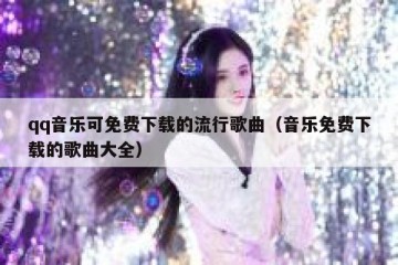 qq音乐可免费下载的流行歌曲（音乐免费下载的歌曲大全）