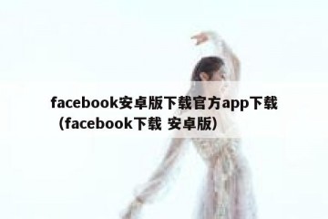 facebook安卓版下载官方app下载（facebook下载 安卓版）