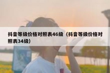 抖音等级价格对照表46级（抖音等级价格对照表34级）