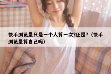 快手浏览量只是一个人算一次?还是?（快手浏览量算自己吗）