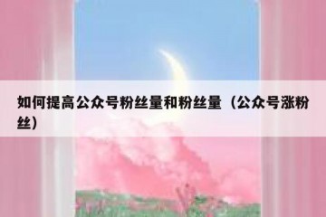如何提高公众号粉丝量和粉丝量（公众号涨粉丝）