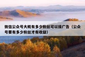 微信公众号大概有多少粉丝可以接广告（公众号要有多少粉丝才有收益）