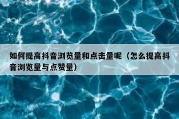 如何提高抖音浏览量和点击量呢（怎么提高抖音浏览量与点赞量）