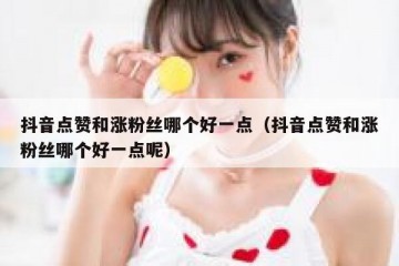 抖音点赞和涨粉丝哪个好一点（抖音点赞和涨粉丝哪个好一点呢）
