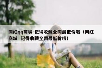 网红qq商城-记得收藏全网最低价哦（网红商城  记得收藏全网最低价哦）