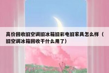 高价回收旧空调旧冰箱旧彩电旧家具怎么样（旧空调冰箱回收干什么用了）