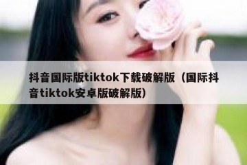 抖音国际版tiktok下载破解版（国际抖音tiktok安卓版破解版）