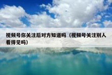 视频号你关注后对方知道吗（视频号关注别人看得见吗）