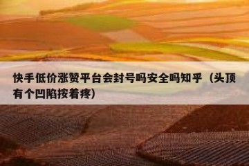 快手低价涨赞平台会封号吗安全吗知乎（头顶有个凹陷按着疼）
