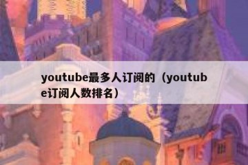 youtube最多人订阅的（youtube订阅人数排名）