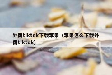 外国tiktok下载苹果（苹果怎么下载外国tiktok）