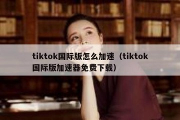 tiktok国际版怎么加速（tiktok国际版加速器免费下载）