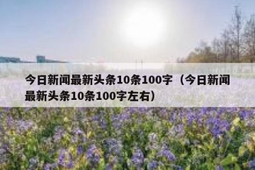 今日新闻最新头条10条100字（今日新闻最新头条10条100字左右）