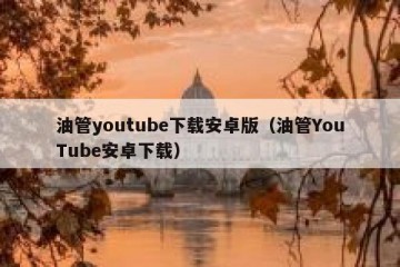 油管youtube下载安卓版（油管YouTube安卓下载）