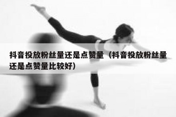 抖音投放粉丝量还是点赞量（抖音投放粉丝量还是点赞量比较好）