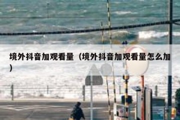 境外抖音加观看量（境外抖音加观看量怎么加）