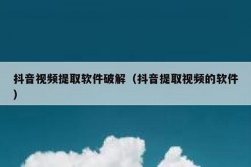 抖音视频提取软件破解（抖音提取视频的软件）