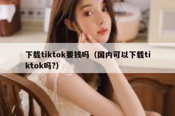 下载tiktok要钱吗（国内可以下载tiktok吗?）