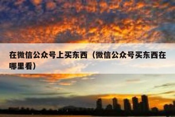 在微信公众号上买东西（微信公众号买东西在哪里看）