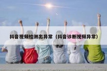 抖音视频检测出异常（抖音诊断视频异常）