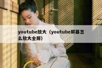 youtube放大（youtube屏幕怎么放大全屏）