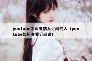 youtube怎么看别人订阅的人（youtube如何查看订阅者）