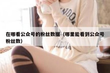 在哪看公众号的粉丝数据（哪里能看到公众号粉丝数）