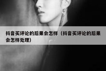 抖音买评论的后果会怎样（抖音买评论的后果会怎样处理）