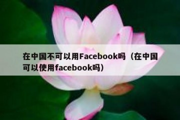 在中国不可以用Facebook吗（在中国可以使用facebook吗）