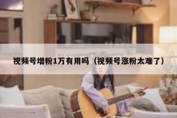 视频号增粉1万有用吗（视频号涨粉太难了）