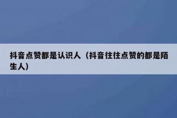 抖音点赞都是认识人（抖音往往点赞的都是陌生人）