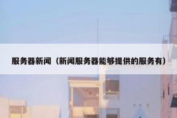 服务器新闻（新闻服务器能够提供的服务有）