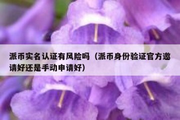 派币实名认证有风险吗（派币身份验证官方邀请好还是手动申请好）