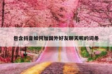 包含抖音如何加国外好友聊天呢的词条
