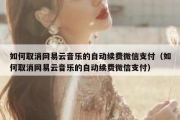 如何取消网易云音乐的自动续费微信支付（如何取消网易云音乐的自动续费微信支付）