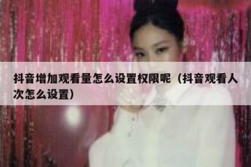 抖音增加观看量怎么设置权限呢（抖音观看人次怎么设置）