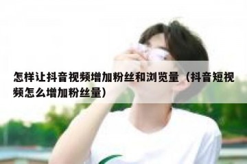 怎样让抖音视频增加粉丝和浏览量（抖音短视频怎么增加粉丝量）