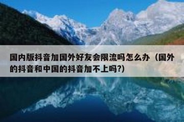 国内版抖音加国外好友会限流吗怎么办（国外的抖音和中国的抖音加不上吗?）