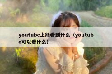 youtube上能看到什么（youtube可以看什么）