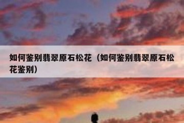 如何鉴别翡翠原石松花（如何鉴别翡翠原石松花鉴别）