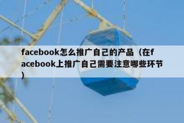 facebook怎么推广自己的产品（在facebook上推广自己需要注意哪些环节）