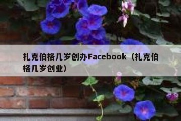 扎克伯格几岁创办Facebook（扎克伯格几岁创业）