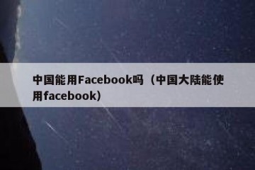 中国能用Facebook吗（中国大陆能使用facebook）