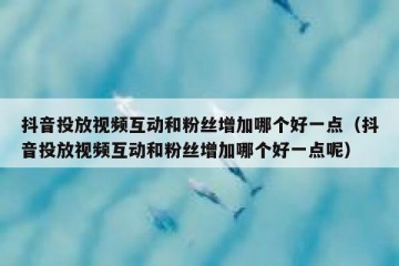 抖音投放视频互动和粉丝增加哪个好一点（抖音投放视频互动和粉丝增加哪个好一点呢）