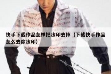 快手下载作品怎样把水印去掉（下载快手作品怎么去除水印）