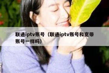 联通iptv账号（联通iptv账号和宽带账号一样吗）