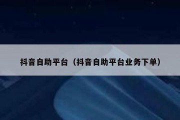 抖音自助平台（抖音自助平台业务下单）